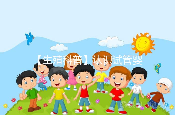 【生殖科普】認識試管嬰兒,用科學搭建“生命橋梁”