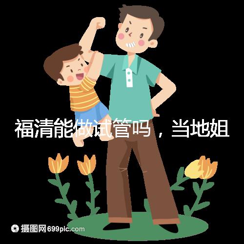 福清能做試管嗎,當地姐妹都在哪里做試管嬰兒?