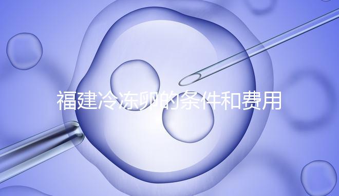福建冷凍卵的條件和費用已經流出，寧德的醫院技術也很好
