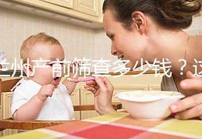 蘭州產(chǎn)前篩查多少錢？這些醫(yī)院收費(fèi)低，服務(wù)好