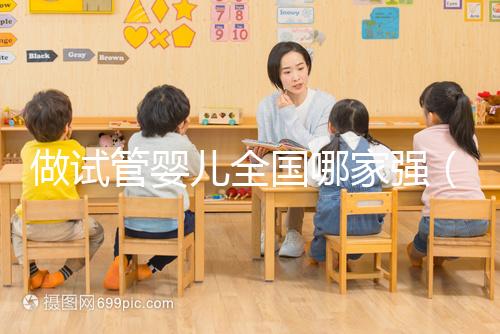 做試管嬰兒全國哪家強（試管嬰兒全國哪家醫院最好）