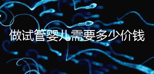 做試管嬰兒需要多少價(jià)錢,試管嬰兒費(fèi)用一覽