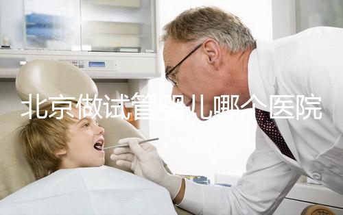 北京做試管嬰兒哪個(gè)醫(yī)院好(北京做試管嬰兒哪個(gè)醫(yī)院好點(diǎn))