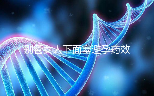 別管女人下面塞避孕藥效果好不好了,不了解這些副作用勿做