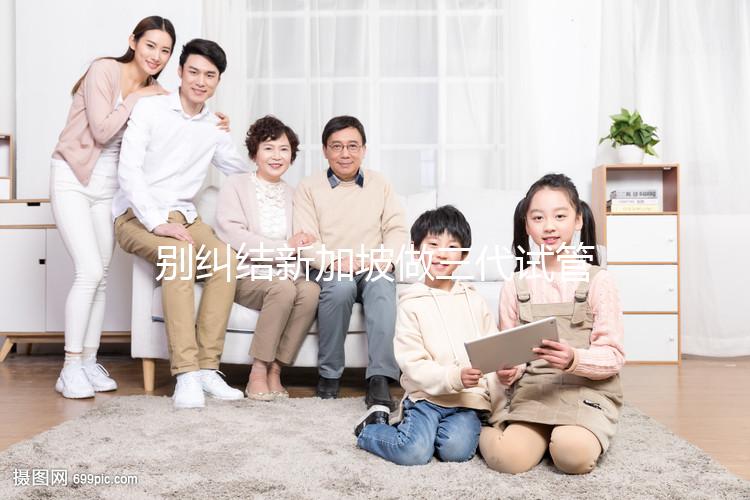 別糾結(jié)新加坡做三代試管可否找中介了，先看靠不靠譜再說(shuō)