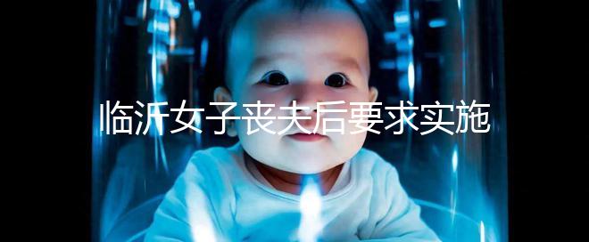 臨沂女子喪夫后要求實施試管嬰兒凍胚移植被法院駁回，此前有一遺腹女