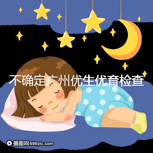 不確定廣州優生優育檢查哪家醫院權威，60s完全了解