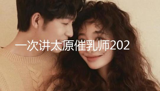 一次講太原催乳師2024單次多少錢，看完省多少錢