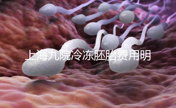 上海九院冷凍胚胎費(fèi)用明細(xì)來了，保管多久、如何續(xù)費(fèi)都有