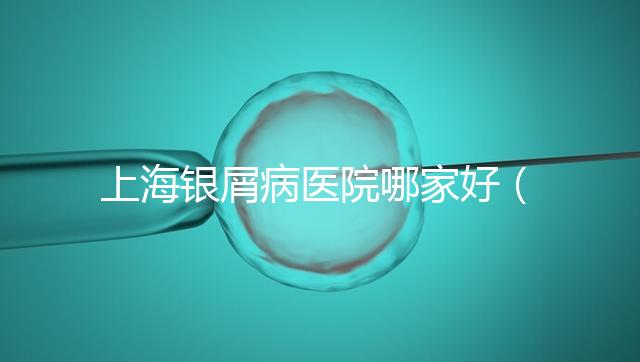 上海銀屑病醫院哪家好（上海銀屑病醫院Top排名表）