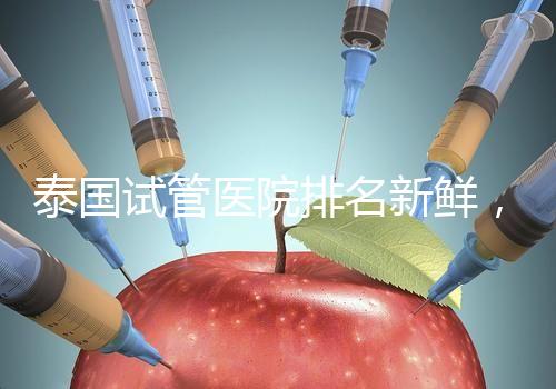 泰國試管醫院排名新鮮，五大熱門醫院，總有一家符合你的期望！