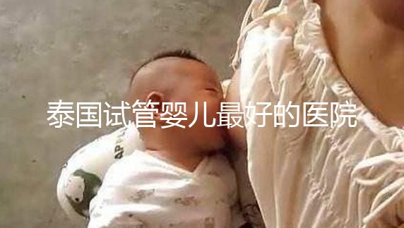 泰國(guó)試管嬰兒最好的醫(yī)院是哪家？盤點(diǎn)泰國(guó)做試管醫(yī)院前十名單！