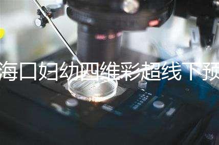 海口婦幼四維彩超線下預約難看這,網(wǎng)上掛號快捷費用還透明