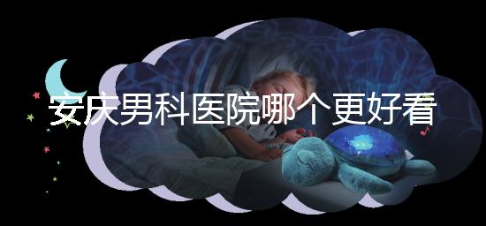 安慶男科醫院哪個更好看這個，附2024年宜秀正規機構費用