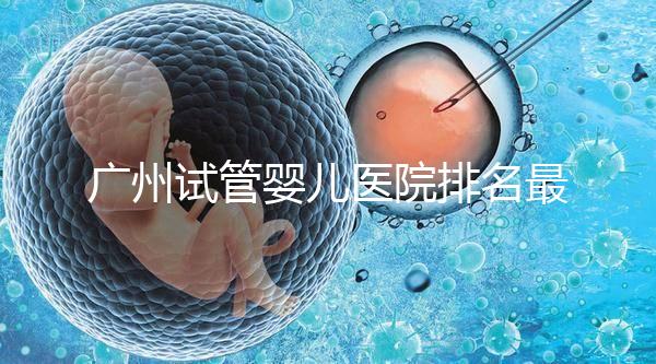 廣州試管嬰兒醫院排名最好的是哪家?十大高成功率醫院推薦!