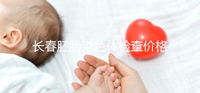 長春胚胎染色體檢查價格明細(xì)來了,南關(guān)區(qū)檢查地點(diǎn)在這