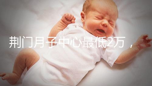 荊門月子中心最低2萬(wàn),這三家想省錢的機(jī)構(gòu)不容錯(cuò)過(guò)