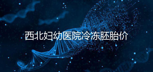 西北婦幼醫(yī)院冷凍胚胎價格介紹,如何計算2024一目了然