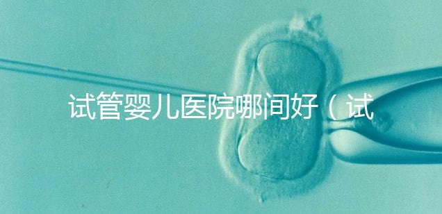 試管嬰兒醫(yī)院哪間好（試管嬰兒醫(yī)院哪間好一點）