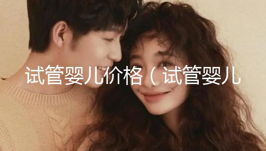 試管嬰兒價(jià)格（試管嬰兒價(jià)格大概要多少錢）