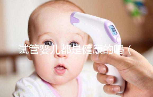 試管嬰兒都是健康的嗎(試管嬰兒都是健康的嗎?)