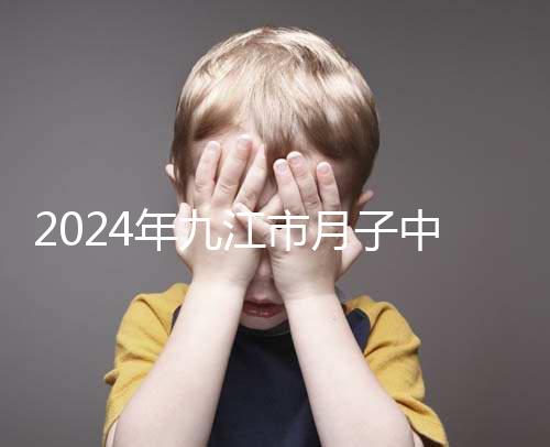 2024年九江市月子中心前十名揭曉,連溪區(qū)獲得第一名