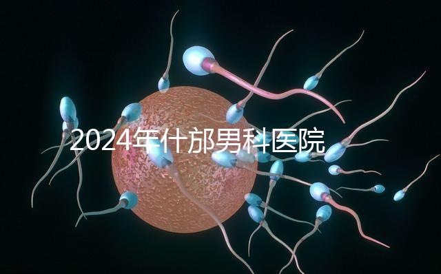 2024年什邡男科醫(yī)院哪家比較好？治療男性疾病最專業(yè)的是它