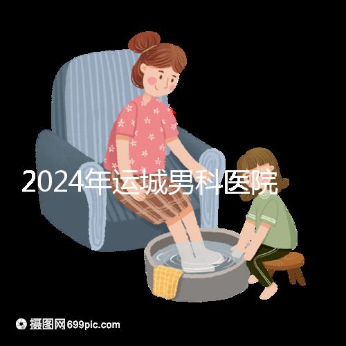 2024年運城男科醫院排名更新，鹽湖哪個好看？