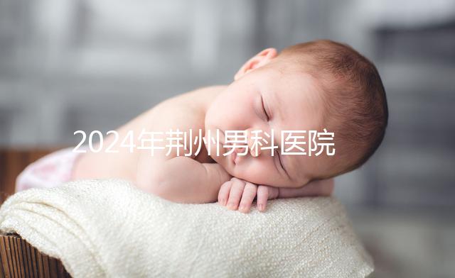 2024年荊州男科醫(yī)院排名熬夜整理,看病認可這份榜單