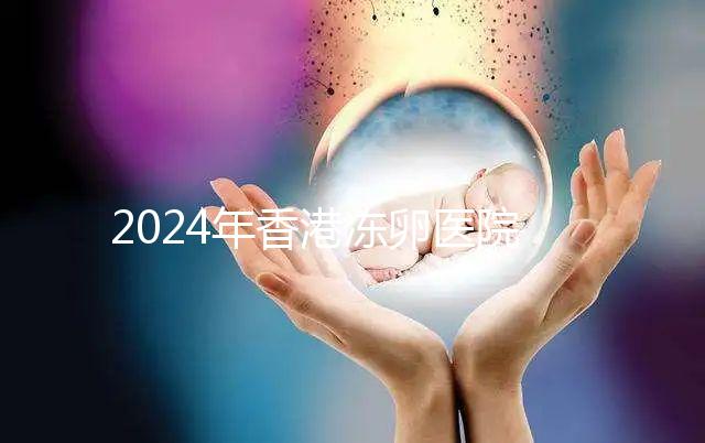 2024年香港凍卵醫院排名公布，口碑好，成功率高...