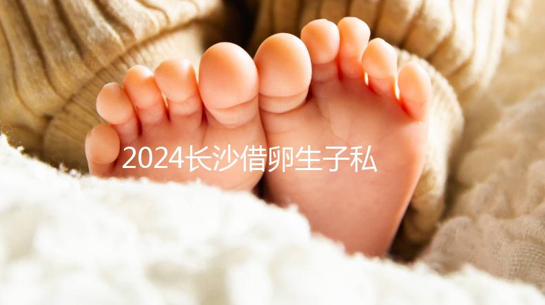 2024長沙借卵生子私立醫院公開，滿足條件三代還能選性別