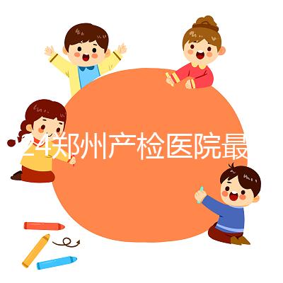 2024鄭州產(chǎn)檢醫(yī)院最新排名,內(nèi)含詳細助孕機構地址